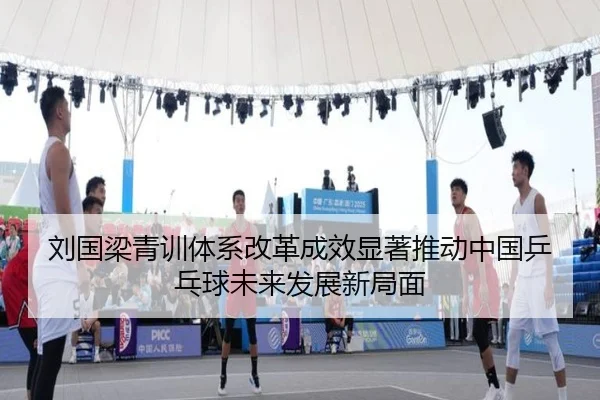 刘国梁青训体系改革成效显著推动中国乒乓球未来发展新局面